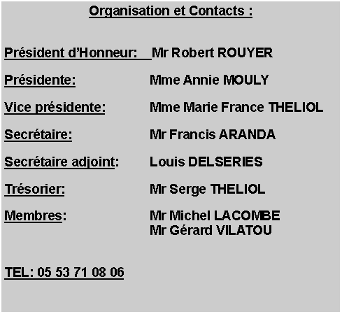 Zone de Texte: Organisation et Contacts : Prsident dHonneur: 	Mr Robert ROUYERPrsidente:	Mme Annie MOULYVice prsidente:	Mme Marie France THELIOLSecrtaire:	Mr Francis ARANDASecrtaire adjoint:	Louis DELSERIESTrsorier:	Mr Serge THELIOLMembres:	Mr Michel LACOMBE	Mr Grard VILATOUTEL: 05 53 71 08 06